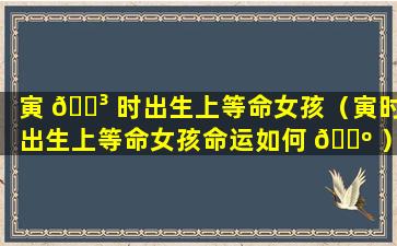 寅 🐳 时出生上等命女孩（寅时出生上等命女孩命运如何 🌺 ）